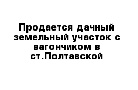 Продается дачный земельный участок с вагончиком в ст.Полтавской